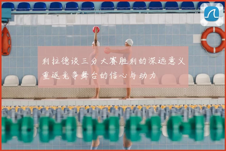 利拉德谈三分大赛胜利的深远意义重返竞争舞台的信心与动力
