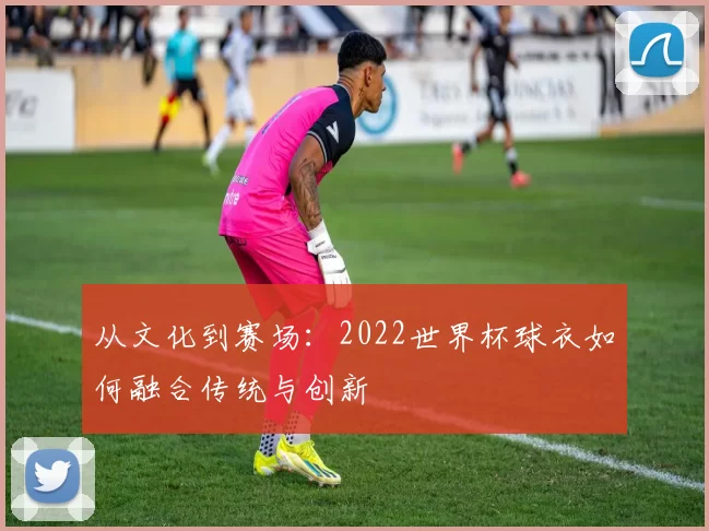 从文化到赛场:2022世界杯球衣如何融合传统与创新