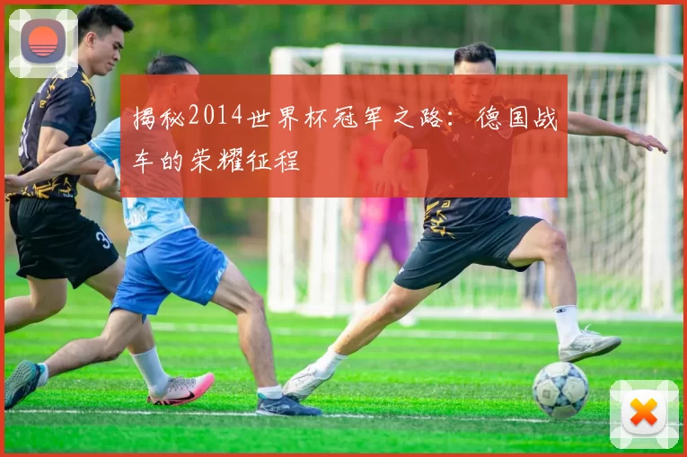 揭秘2014世界杯冠军之路：德国战车的荣耀征程
