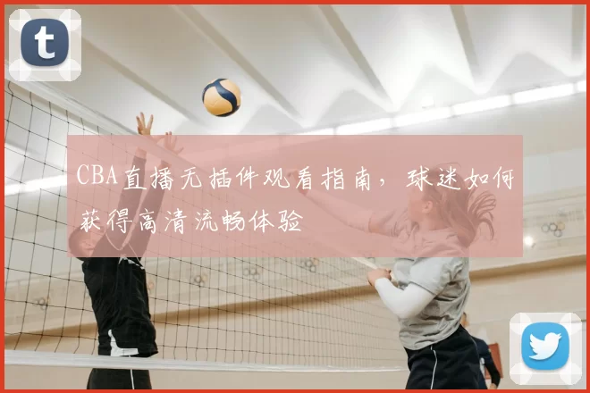 CBA直播无插件观看指南,球迷如何获得高清流畅体验
