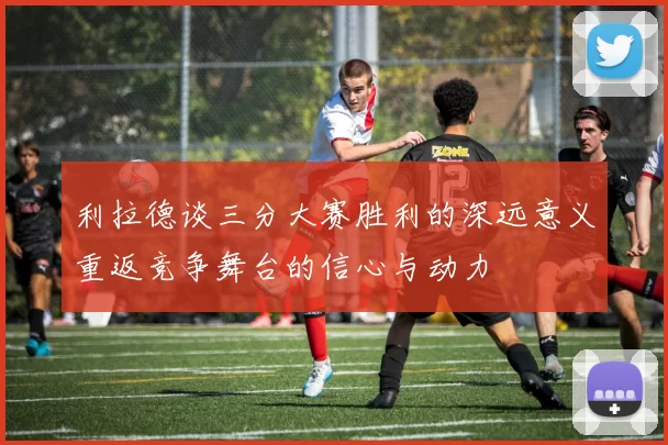 利拉德谈三分大赛胜利的深远意义重返竞争舞台的信心与动力