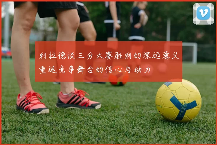 利拉德谈三分大赛胜利的深远意义重返竞争舞台的信心与动力