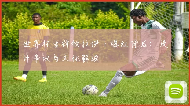 世界杯吉祥物拉伊卜爆红背后：设计争议与文化解读