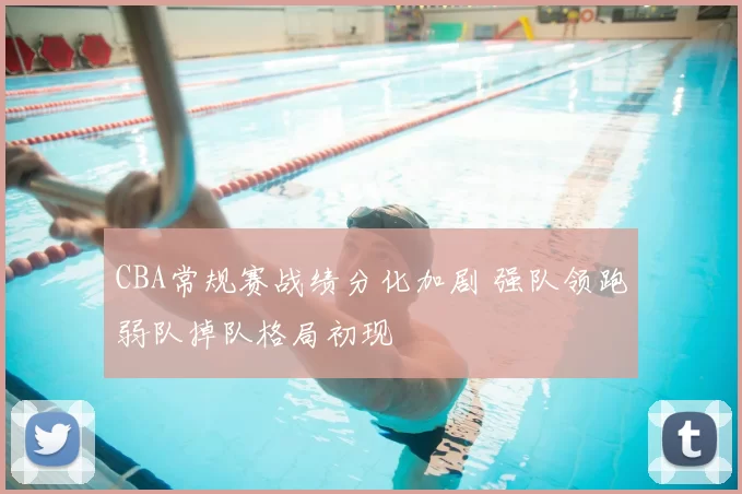 CBA常规赛战绩分化加剧 强队领跑弱队掉队格局初现