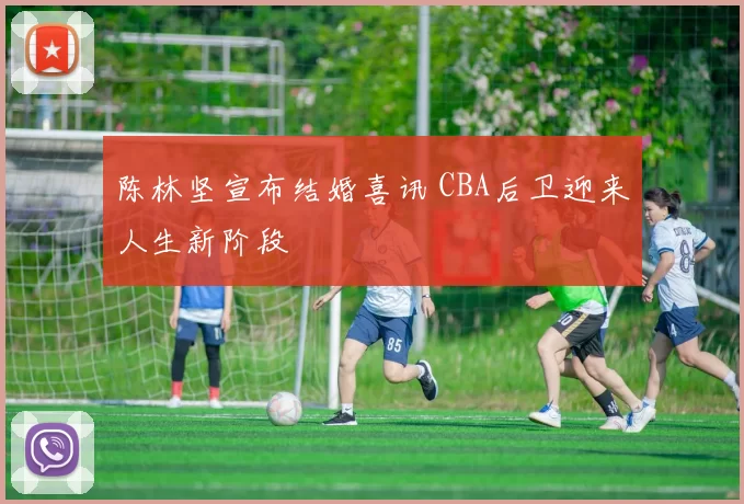 陈林坚宣布结婚喜讯 CBA后卫迎来人生新阶段