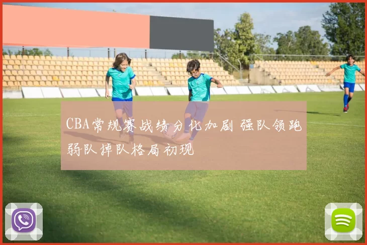 CBA常规赛战绩分化加剧 强队领跑弱队掉队格局初现