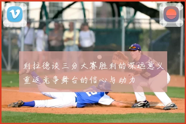 利拉德谈三分大赛胜利的深远意义重返竞争舞台的信心与动力
