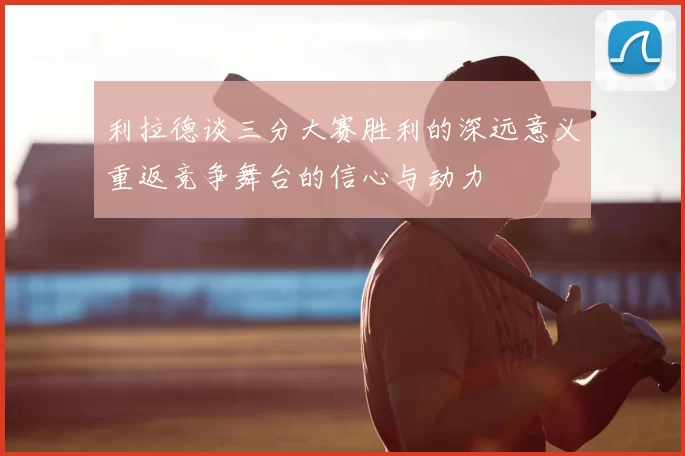 利拉德谈三分大赛胜利的深远意义重返竞争舞台的信心与动力