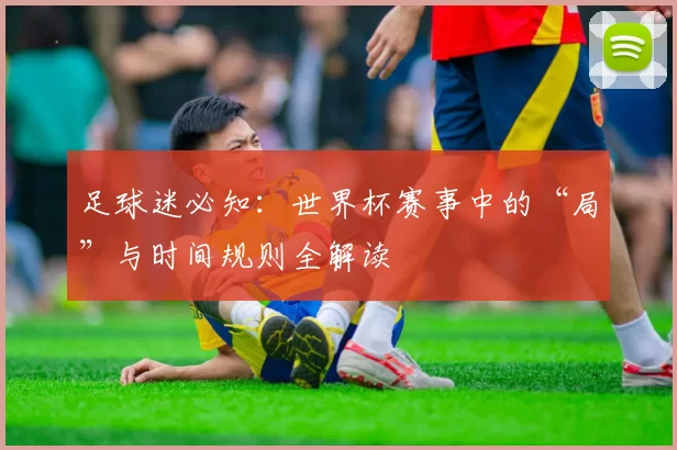 足球迷必知：世界杯赛事中的“局”与时间规则全解读