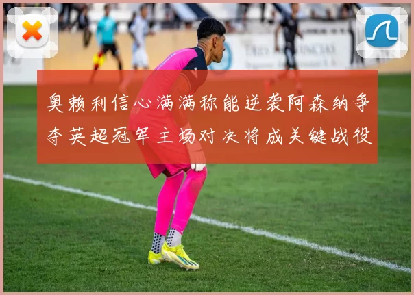 奥赖利信心满满称能逆袭阿森纳争夺英超冠军主场对决将成关键战役