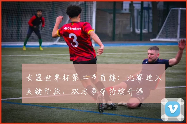 女篮世界杯第二节直播：比赛进入关键阶段，双方争夺持续升温