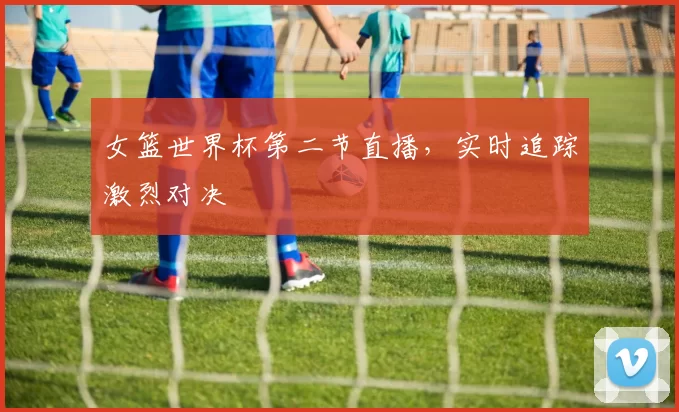 女篮世界杯第二节直播，实时追踪激烈对决