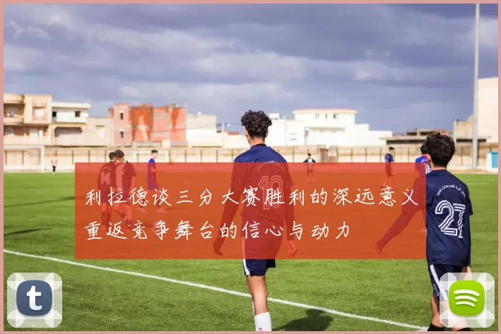 利拉德谈三分大赛胜利的深远意义重返竞争舞台的信心与动力