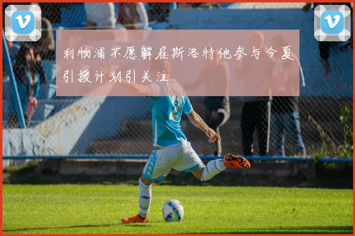 利物浦不愿解雇斯洛特他参与今夏引援计划引关注
