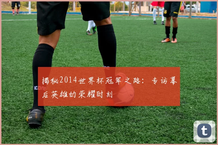 揭秘2014世界杯冠军之路：专访幕后英雄的荣耀时刻