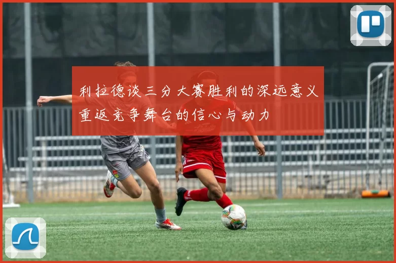 利拉德谈三分大赛胜利的深远意义重返竞争舞台的信心与动力