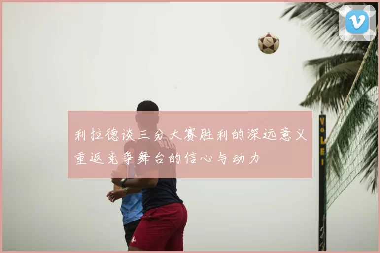 利拉德谈三分大赛胜利的深远意义重返竞争舞台的信心与动力