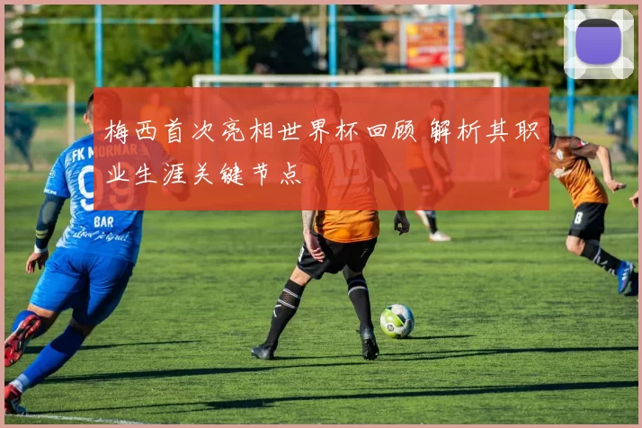 梅西首次亮相世界杯回顾 解析其职业生涯关键节点